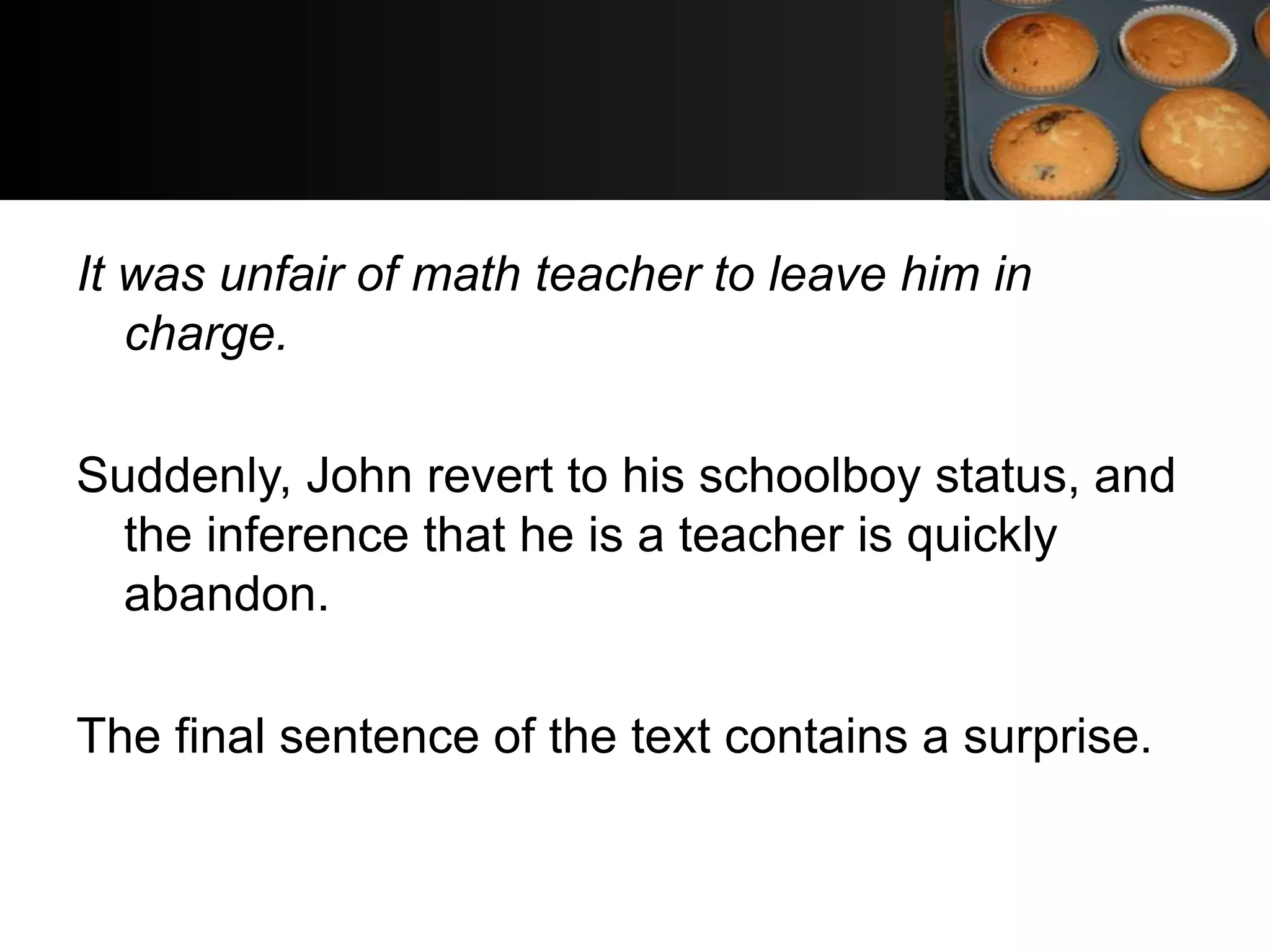 It was unfair of math teacher to leave him in
   charge.

Suddenly, John revert to his schoolboy status, and
  the inference that he is a teacher is quickly
  abandon.

The final sentence of the text contains a surprise.
 