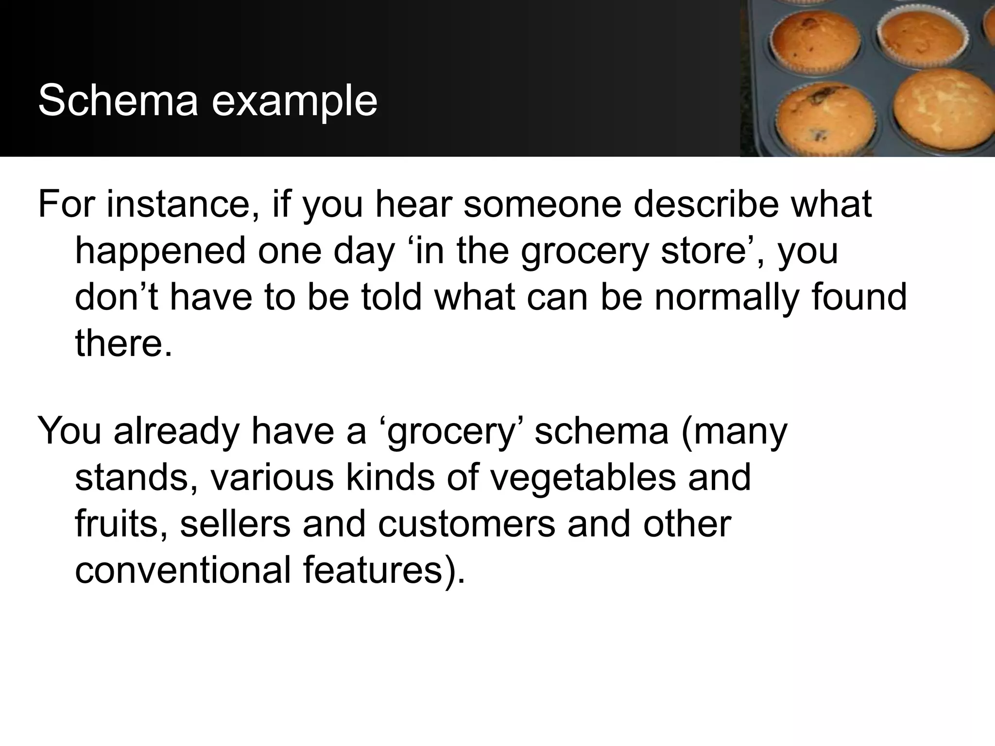 Schema example

For instance, if you hear someone describe what
  happened one day ‘in the grocery store’, you
  don’t have to be told what can be normally found
  there.

You already have a ‘grocery’ schema (many
  stands, various kinds of vegetables and
  fruits, sellers and customers and other
  conventional features).
 