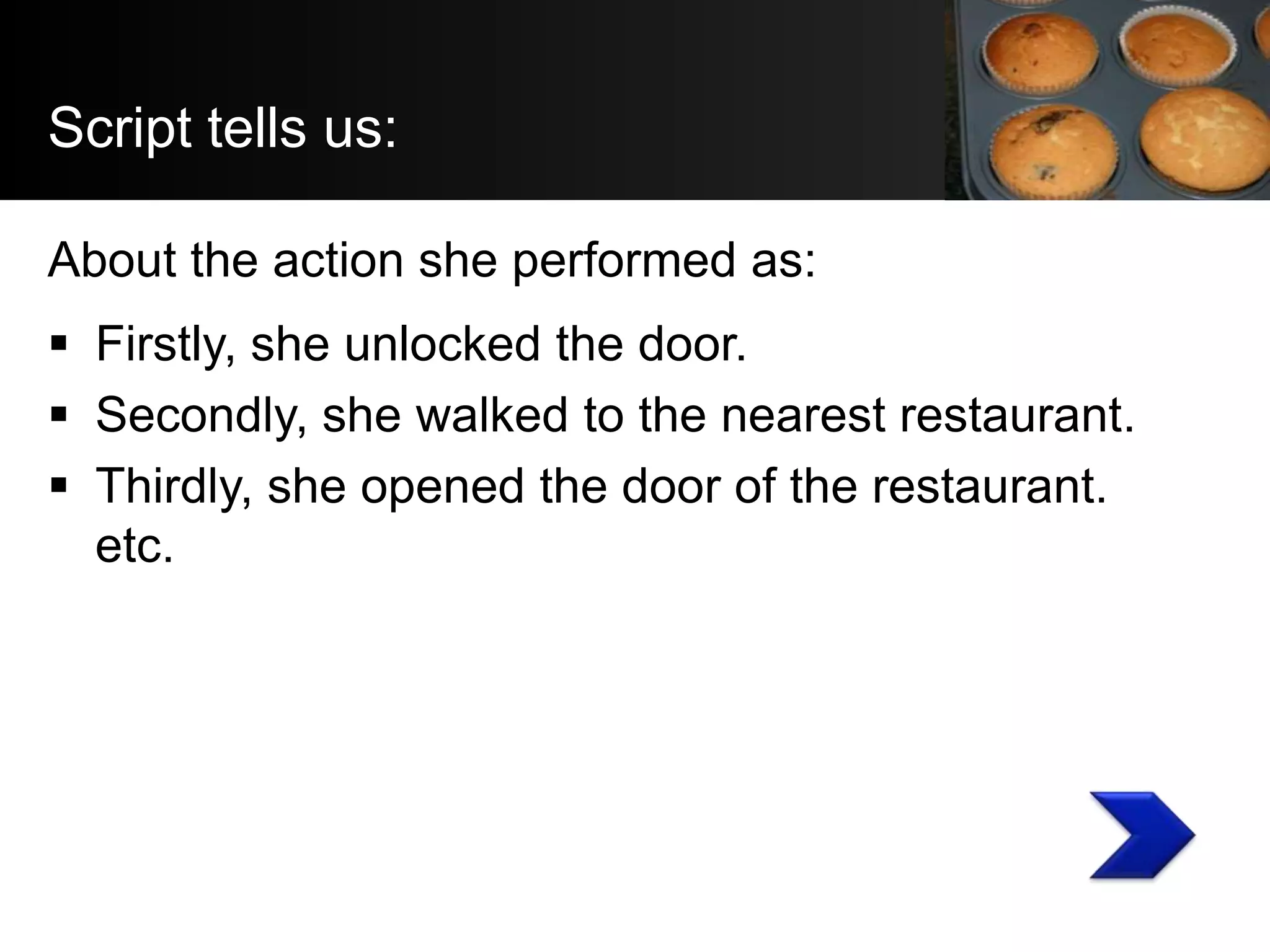 Script tells us:

About the action she performed as:
 Firstly, she unlocked the door.
 Secondly, she walked to the nearest restaurant.
 Thirdly, she opened the door of the restaurant.
  etc.
 