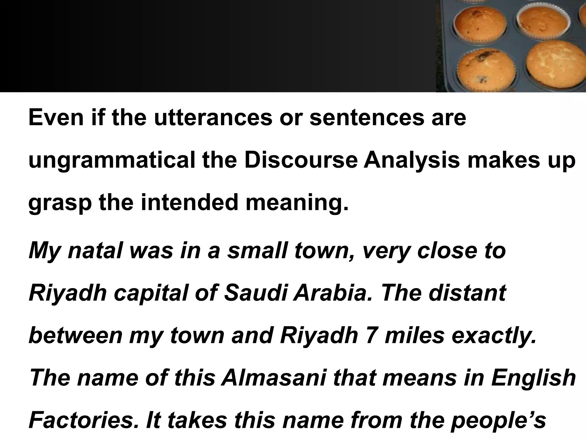 Even if the utterances or sentences are
ungrammatical the Discourse Analysis makes up
grasp the intended meaning.

My natal was in a small town, very close to
Riyadh capital of Saudi Arabia. The distant
between my town and Riyadh 7 miles exactly.
The name of this Almasani that means in English
Factories. It takes this name from the people’s
 