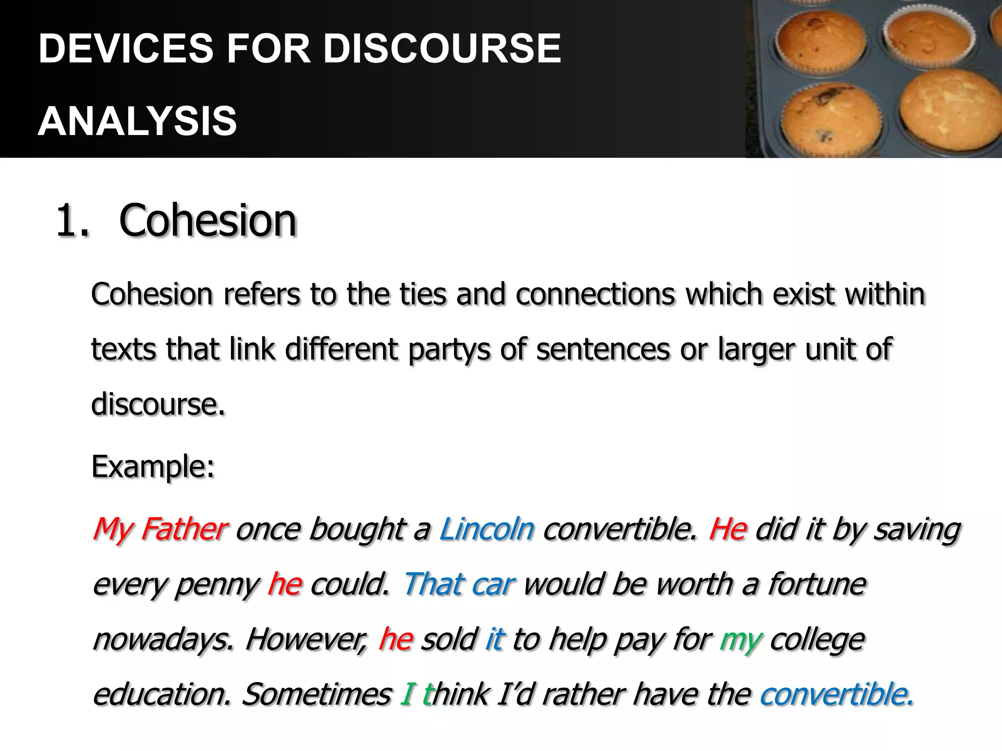 DEVICES FOR DISCOURSE
ANALYSIS

1. Cohesion
  Cohesion refers to the ties and connections which exist within
  texts that link different partys of sentences or larger unit of
  discourse.

  Example:

  My Father once bought a Lincoln convertible. He did it by saving
  every penny he could. That car would be worth a fortune
  nowadays. However, he sold it to help pay for my college
  education. Sometimes I think I’d rather have the convertible.
 