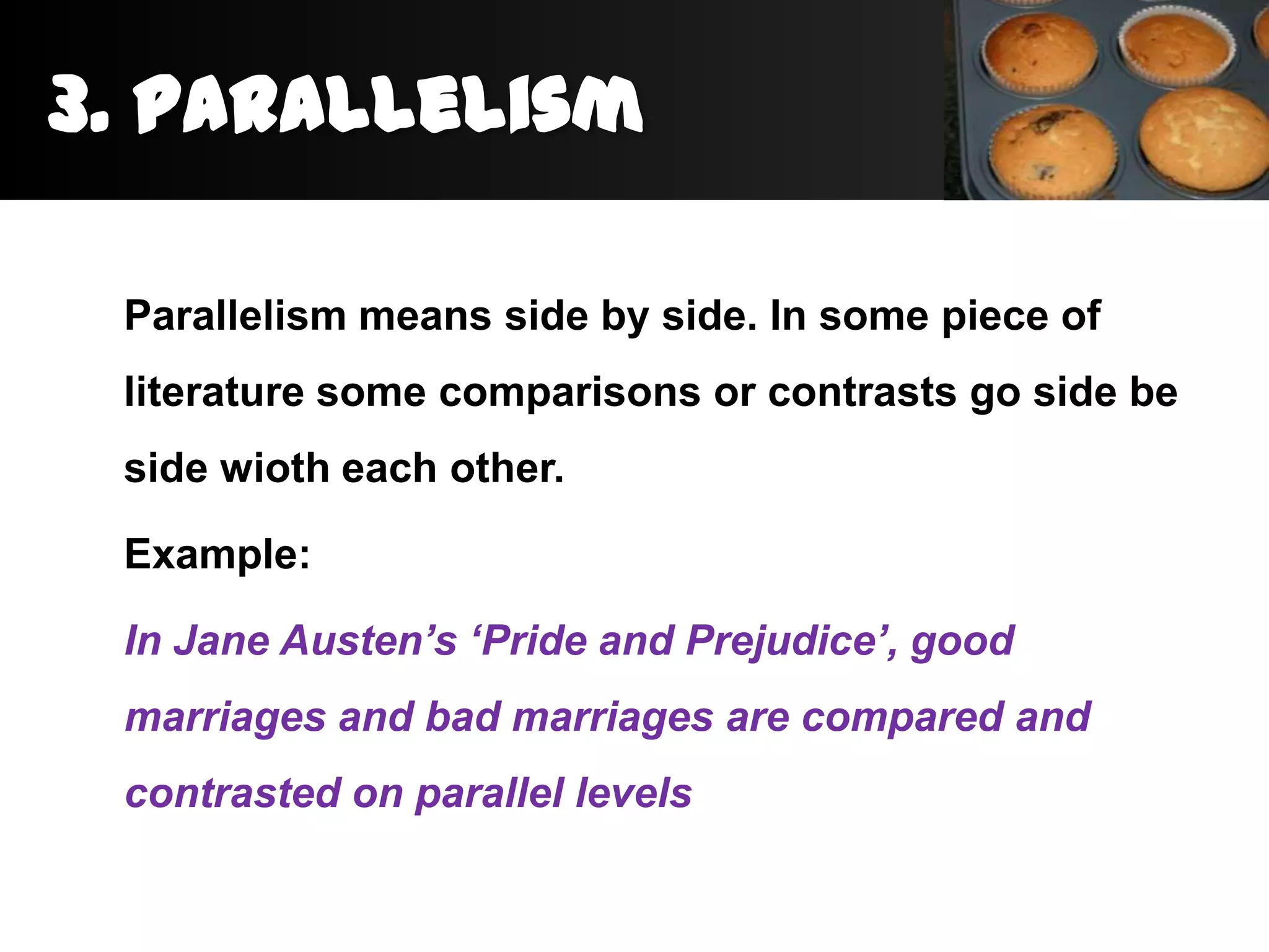 3. Parallelism

 Parallelism means side by side. In some piece of
 literature some comparisons or contrasts go side be
 side wioth each other.

 Example:

 In Jane Austen’s ‘Pride and Prejudice’, good
 marriages and bad marriages are compared and
 contrasted on parallel levels
 