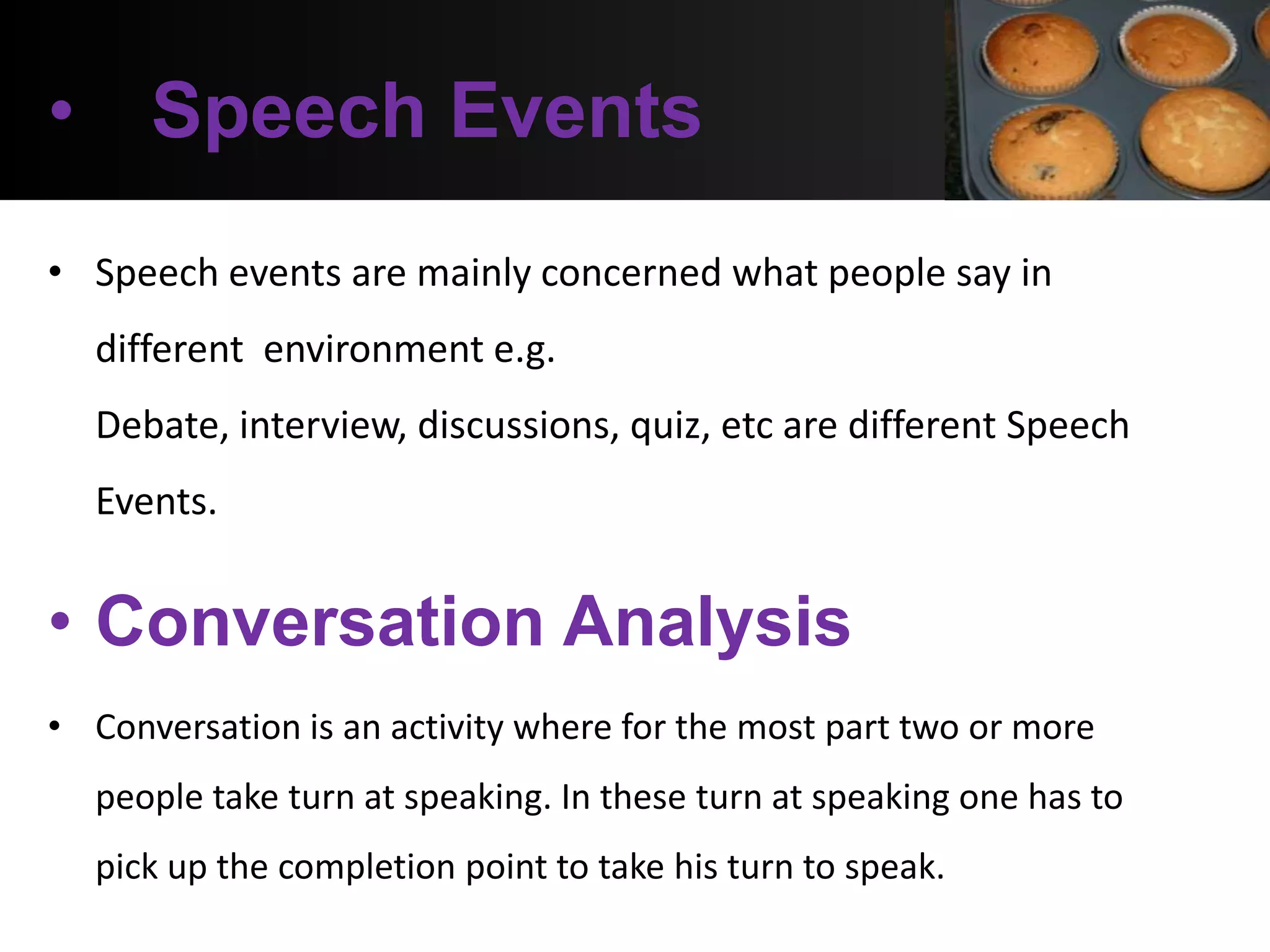 • Speech Events
• Speech events are mainly concerned what people say in
  different environment e.g.
  Debate, interview, discussions, quiz, etc are different Speech
  Events.


• Conversation Analysis
• Conversation is an activity where for the most part two or more
  people take turn at speaking. In these turn at speaking one has to
  pick up the completion point to take his turn to speak.
 