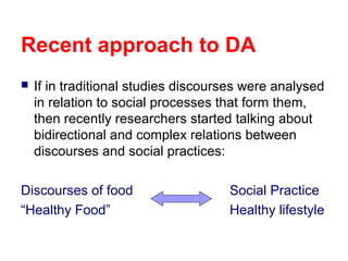 Recent approach to DA


If in traditional studies discourses were analysed
in relation to social processes that form them,
then recently researchers started talking about
bidirectional and complex relations between
discourses and social practices:

Discourses of food
“Healthy Food”

Social Practice
Healthy lifestyle

 