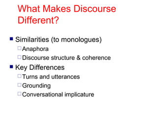 What Makes Discourse
Different?


Similarities (to monologues)
 Anaphora
 Discourse



structure & coherence

Key Differences
 Turns

and utterances
 Grounding
 Conversational implicature

 