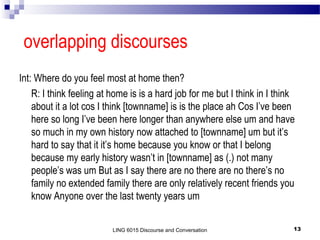 overlapping discourses
Int: Where do you feel most at home then?
R: I think feeling at home is is a hard job for me but I think in I think
about it a lot cos I think [townname] is is the place ah Cos I’ve been
here so long I’ve been here longer than anywhere else um and have
so much in my own history now attached to [townname] um but it’s
hard to say that it it’s home because you know or that I belong
because my early history wasn’t in [townname] as (.) not many
people’s was um But as I say there are no there are no there’s no
family no extended family there are only relatively recent friends you
know Anyone over the last twenty years um
LING 6015 Discourse and Conversation

13

 