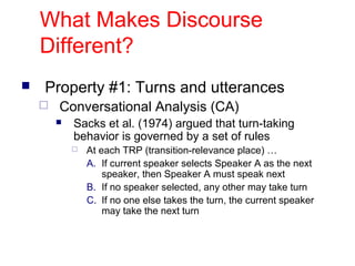 What Makes Discourse
Different?


Property #1: Turns and utterances


Conversational Analysis (CA)


Sacks et al. (1974) argued that turn-taking
behavior is governed by a set of rules


At each TRP (transition-relevance place) …
A. If current speaker selects Speaker A as the next
speaker, then Speaker A must speak next
B. If no speaker selected, any other may take turn
C. If no one else takes the turn, the current speaker
may take the next turn

 