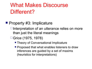 What Makes Discourse
Different?


Property #3: Implicature
 Interpretation

of an utterance relies on more
than just the literal meanings
 Grice (1975, 1978)
Theory of Conversational Implicature
 Proposed that what enables listeners to draw
inferences are guided by a set of maxims
(heuristics for interpretations)


 