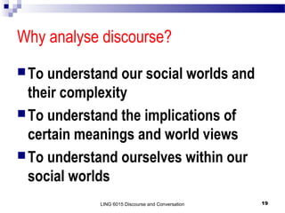 Why analyse discourse?
 To

understand our social worlds and
their complexity
 To understand the implications of
certain meanings and world views
 To understand ourselves within our
social worlds
LING 6015 Discourse and Conversation

19

 