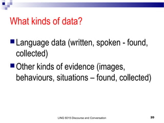 What kinds of data?
 Language

data (written, spoken - found,

collected)
 Other kinds of evidence (images,
behaviours, situations – found, collected)

LING 6015 Discourse and Conversation

20

 