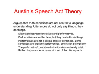 Austin’s Speech Act Theory
Argues that truth conditions are not central to language
understanding. Utterances do not only say things, they
do things.
Distinction between constatives and performatives.
Performatives cannot be false, but they can fail to do things.
Performatives are not a special class of sentences. Some
sentences are explicitly performatives, others can be implicitly.
The performative/constative distinction does not really exist.
Rather, they are special cases of a set of illocutionary acts.

 