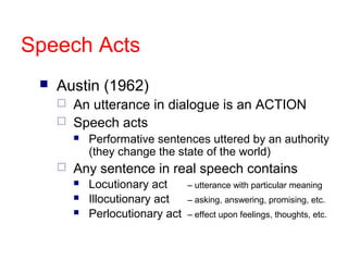 Speech Acts


Austin (1962)



An utterance in dialogue is an ACTION
Speech acts




Performative sentences uttered by an authority
(they change the state of the world)

Any sentence in real speech contains




Locutionary act
Illocutionary act
Perlocutionary act

– utterance with particular meaning
– asking, answering, promising, etc.
– effect upon feelings, thoughts, etc.

 