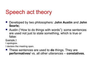 Speech act theory



Developed by two philosophers: John Austin and John
Searle;
Austin (“How to do things with words”): some sentences
are used not just to state something, which is true or
false:

Example 1
I apologize.
I declare the meeting open.
 These sentences are

used to do things. They are
performatives/ vs. all other utterances – constatives.

 