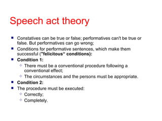 Speech act theory







Constatives can be true or false; performatives can't be true or
false. But performatives can go wrong;
Conditions for performative sentences, which make them
successful ("felicitous“ conditions):
Condition 1:
 There must be a conventional procedure following a
conventional effect;
 The circumstances and the persons must be appropriate.
Condition 2:
The procedure must be executed:
 Correctly;
 Completely.

 