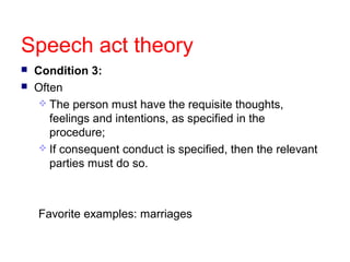 Speech act theory



Condition 3:
Often
 The person must have the requisite thoughts,
feelings and intentions, as specified in the
procedure;
 If consequent conduct is specified, then the relevant
parties must do so.

Favorite examples: marriages

 