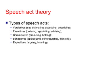Speech act theory


Types of speech acts:






Verdictives (e.g. estimating, assessing, describing);
Exercitives (ordering, appointing, advising);
Commissives (promising, betting);
Behabitives (apologizing, congratulating, thanking);
Expositives (arguing, insisting).

 