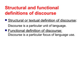 Structural and functional
definitions of discourse


Structural or textual definition of discourse:
Discourse is a particular unit of language.



Functional definition of discourse:
Discourse is a particular focus of language use.

 