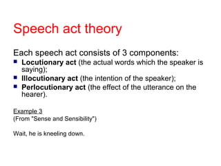 Speech act theory
Each speech act consists of 3 components:




Locutionary act (the actual words which the speaker is
saying);
Illocutionary act (the intention of the speaker);
Perlocutionary act (the effect of the utterance on the
hearer).

Example 3
(From "Sense and Sensibility")
Wait, he is kneeling down.

 