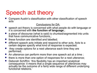 Speech act theory











Compare Austin’s classification with other classification of speech
acts
Conclusions for DA:
speech act theory is concerned with what people do with language or
it is concerned with the function of language.;
a piece of discourse (what is said) is chunked/segmented into units
that have communicative functions,;
these function are identified and labelled;
different speech acts initiate and respond to other acts. Acts to a
certain degree specify what kind of response is expected;
they create options for a next utterance each time they are
performed;
An utterance can perform more than one speech act at a time ;
there is more than one option of responses for a next utterance;
Deborah Schiffrin: ‘this flexibility has an important analytical
consequence: it means that a single sequence of utterances may
actually be the outcome of a fairly wide range of different underlying
functional relations.’

 