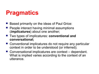 Pragmatics






Based primarily on the ideas of Paul Grice:
People interact having minimal assumptions
(implicatures) about one another;
Two types of implicatures: conventional and
conversational;
Conventional implicatures do not require any particular
context in order to be understood (or inferred);
Conversational implicatures are context – dependant.
What is implied varies according to the context of an
utterance.

 