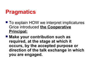 Pragmatics
To explain HOW we interpret implicatures
Grice introduced the Cooperative
Principal:
 Make your contribution such as
required, at the stage at which it
occurs, by the accepted purpose or
direction of the talk exchange in which
you are engaged.


 