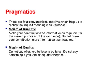 Pragmatics





There are four conversational maxims which help us to
realize the implicit meaning if an utterance:
Maxim of Quantity:
Make your contributions as informative as required (for
the current purposes of the exchange). Do not make
your contribution more informative than required.
Maxim of Quality:
Do not say what you believe to be false. Do not say
something if you lack adequate evidence.

 