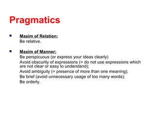 Pragmatics


Maxim of Relation:
Be relative.



Maxim of Manner:
Be perspicuous (or express your ideas clearly)
Avoid obscurity of expressions (= do not use expressions which
are not clear or easy to understand);
Avoid ambiguity (= presence of more than one meaning);
Be brief (avoid unnecessary usage of too many words);
Be orderly.

 