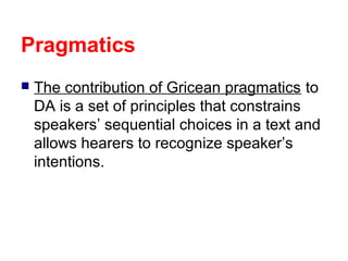 Pragmatics


The contribution of Gricean pragmatics to
DA is a set of principles that constrains
speakers’ sequential choices in a text and
allows hearers to recognize speaker’s
intentions.

 