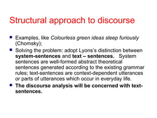 Structural approach to discourse





Examples, like Colourless green ideas sleep furiously
(Chomsky);
Solving the problem: adopt Lyons’s distinction between
system-sentences and text – sentences. System
sentences are well-formed abstract theoretical
sentences generated according to the existing grammar
rules; text-sentences are context-dependent utterances
or parts of utterances which occur in everyday life.
The discourse analysis will be concerned with textsentences.

 