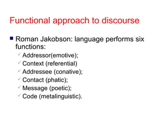 Functional approach to discourse


Roman Jakobson: language performs six
functions:
 Addressor(emotive);
 Context

(referential)
 Addressee (conative);
 Contact (phatic);
 Message (poetic);
 Code (metalinguistic).

 