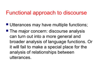 Functional approach to discourse
Utterances may have multiple functions;
 The major concern: discourse analysis
can turn out into a more general and
broader analysis of language functions. Or
it will fail to make a special place for the
analysis of relationships between
utterances.


 