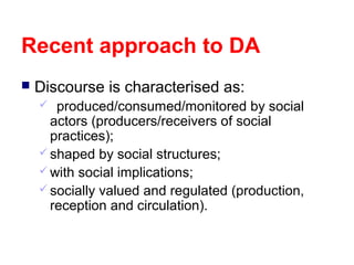 Recent approach to DA


Discourse is characterised as:
produced/consumed/monitored by social
actors (producers/receivers of social
practices);
 shaped by social structures;
 with social implications;
 socially valued and regulated (production,
reception and circulation).


 