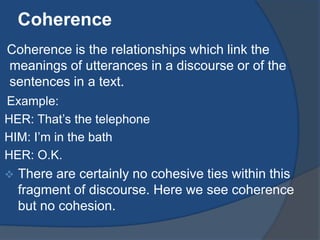 Coherence
Coherence is the relationships which link the
meanings of utterances in a discourse or of the
sentences in a text.
Example:
HER: That‟s the telephone
HIM: I‟m in the bath
HER: O.K.


There are certainly no cohesive ties within this
fragment of discourse. Here we see coherence
but no cohesion.

 