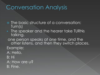 The basic structure of a conversation:
Turn(s)
 The speaker and the hearer take TURNs
talking.
one person speaks at one time, and the
other listens, and then they switch places.
Example:
A: Hello.
B: Hi
A: How are u?
B: Fine.


 