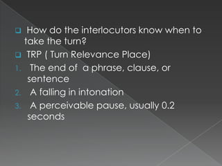 How do the interlocutors know when to
take the turn?
 TRP ( Turn Relevance Place)
1. The end of a phrase, clause, or
sentence
2. A falling in intonation
3. A perceivable pause, usually 0.2
seconds


 