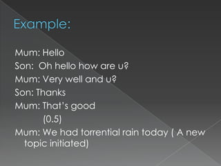 Mum: Hello
Son: Oh hello how are u?
Mum: Very well and u?
Son: Thanks
Mum: That‟s good
(0.5)
Mum: We had torrential rain today ( A new
topic initiated)

 