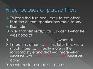 To keep the turn and imply to the other
that the current speaker has more to say.
 Example:
X: well that film really was… [wasn‟t what he
was good at
Y:
[ when diX: I mean his other …. em his later films were
much more …. er really more in the
romantic style and that was more what
what he was … you know … em beast at
doing
Y: so when did he make that one.


 