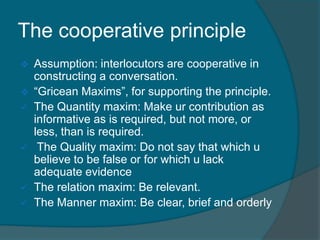 The cooperative principle









Assumption: interlocutors are cooperative in
constructing a conversation.
“Gricean Maxims”, for supporting the principle.
The Quantity maxim: Make ur contribution as
informative as is required, but not more, or
less, than is required.
The Quality maxim: Do not say that which u
believe to be false or for which u lack
adequate evidence
The relation maxim: Be relevant.
The Manner maxim: Be clear, brief and orderly

 