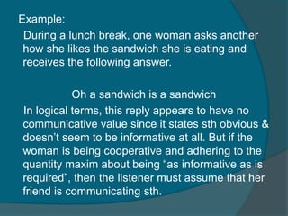 Example:
During a lunch break, one woman asks another
how she likes the sandwich she is eating and
receives the following answer.
Oh a sandwich is a sandwich
In logical terms, this reply appears to have no
communicative value since it states sth obvious &
doesn‟t seem to be informative at all. But if the
woman is being cooperative and adhering to the
quantity maxim about being “as informative as is
required”, then the listener must assume that her
friend is communicating sth.

 