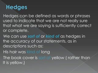 Hedges can be defined as words or phrases
used to indicate that we are not really sure
that what we are saying is sufficiently correct
or complete.
We can use sort of or kind of as hedges in
the accuracy of our statements, as in
descriptions such as:
His hair was kind of long
The book cover is sort of yellow ( rather than
It is yellow.)

 