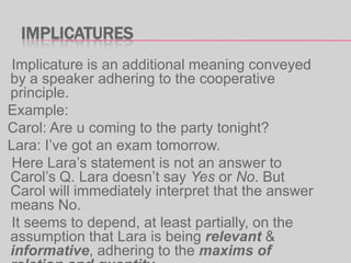 IMPLICATURES
Implicature is an additional meaning conveyed
by a speaker adhering to the cooperative
principle.
Example:
Carol: Are u coming to the party tonight?
Lara: I‟ve got an exam tomorrow.
Here Lara‟s statement is not an answer to
Carol‟s Q. Lara doesn‟t say Yes or No. But
Carol will immediately interpret that the answer
means No.
It seems to depend, at least partially, on the
assumption that Lara is being relevant &
informative, adhering to the maxims of

 
