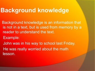 Background knowledge
Background knowledge is an information that
is not in a text, but is used from memory by a
reader to understand the text.
Example:
John was in his way to school last Friday.
He was really worried about the math
lesson.

 