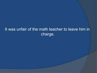 It was unfair of the math teacher to leave him in
charge.

 