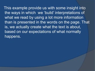 This example provide us with some insight into
the ways in which we „build‟ interpretations of
what we read by using a lot more information
than is presented in the words on the page. That
is, we actually create what the text is about,
based on our expectations of what normally
happens.

 