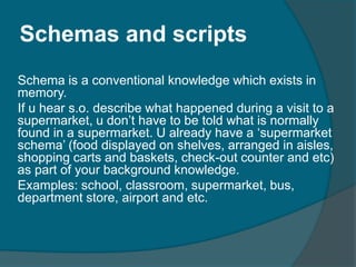 Schemas and scripts
Schema is a conventional knowledge which exists in
memory.
If u hear s.o. describe what happened during a visit to a
supermarket, u don‟t have to be told what is normally
found in a supermarket. U already have a „supermarket
schema‟ (food displayed on shelves, arranged in aisles,
shopping carts and baskets, check-out counter and etc)
as part of your background knowledge.
Examples: school, classroom, supermarket, bus,
department store, airport and etc.

 