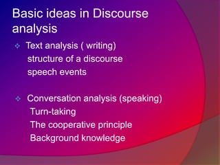 Basic ideas in Discourse
analysis


Text analysis ( writing)
structure of a discourse
speech events



Conversation analysis (speaking)
Turn-taking
The cooperative principle
Background knowledge

 