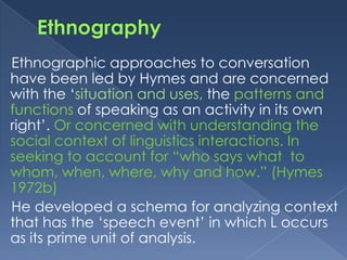 Ethnographic approaches to conversation
have been led by Hymes and are concerned
with the „situation and uses, the patterns and
functions of speaking as an activity in its own
right‟. Or concerned with understanding the
social context of linguistics interactions. In
seeking to account for “who says what to
whom, when, where, why and how.” (Hymes
1972b)
He developed a schema for analyzing context
that has the „speech event‟ in which L occurs
as its prime unit of analysis.

 