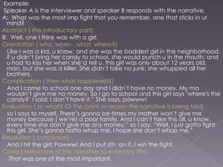 Example:
Speaker A is the interviewer and speaker B responds with the narrative.
A: What was the most imp fight that you remember, one that sticks in ur
mind?
Abstract ( the introductory part)
B: Well, one I think was with a girl.
Orientation ( who, when , what, where?)
Like I was a kid, u know, and she was the baddest girl in the neighborhood.
If u didn‟t bring her candy to school, she would punch u in the mouth; and
u had to kiss her when she‟d tell u. this girl was only about 12 years old,
man, but she was a killer. She didn‟t take no junk; she whupped all her
brothers.
Complication ( then what happened?)
And I came to school one day and I didn‟t have no money. My ma
wouldn‟t give me no money. So I go to school and this girl says "where's the
candy?‟ I said: I don‟t have it.” She says, powww!
Evaluation ( so what? Or the point or reason the narrative is being told)
so I says to myself, There‟s gonna be times my mother won‟t give me
money because ( we‟re) a poor family. And I can‟t take this all, u know,
every time she don‟t give me any money.” so I say, “Well, I just gotta fight
this girl. She‟s gonna hafta whup me. I hope she don‟t whup me.”
Resolution ( conclusion)
And I hit the girl: Powww! And I put sth on it. I win the fight.
Coda ( relevance of the narrative to everyday life)
That was one of the most important.

 