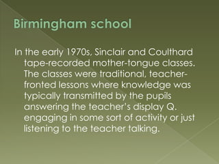 In the early 1970s, Sinclair and Coulthard
tape-recorded mother-tongue classes.
The classes were traditional, teacherfronted lessons where knowledge was
typically transmitted by the pupils
answering the teacher‟s display Q.
engaging in some sort of activity or just
listening to the teacher talking.

 