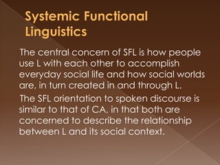 The central concern of SFL is how people
use L with each other to accomplish
everyday social life and how social worlds
are, in turn created in and through L.
The SFL orientation to spoken discourse is
similar to that of CA, in that both are
concerned to describe the relationship
between L and its social context.

 
